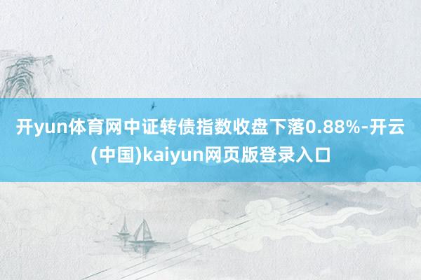 开yun体育网　　中证转债指数收盘下落0.88%-开云(中国)kaiyun网页版登录入口