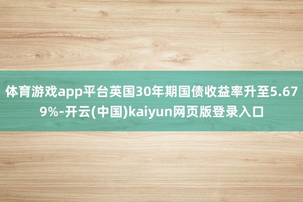 体育游戏app平台英国30年期国债收益率升至5.679%-开云(中国)kaiyun网页版登录入口