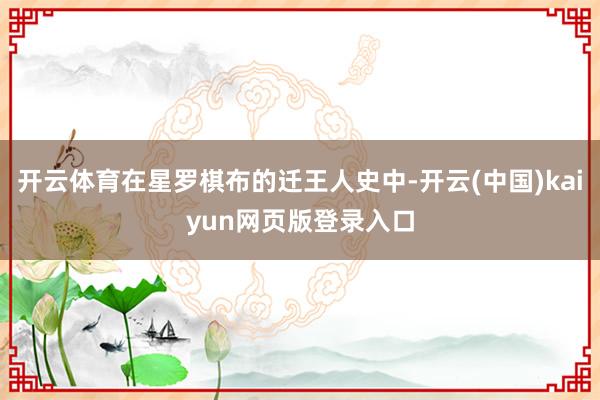 开云体育在星罗棋布的迁王人史中-开云(中国)kaiyun网页版登录入口