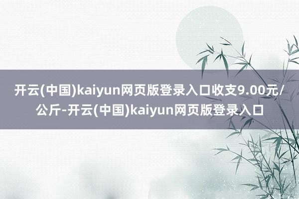 开云(中国)kaiyun网页版登录入口收支9.00元/公斤-开云(中国)kaiyun网页版登录入口