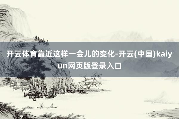 开云体育靠近这样一会儿的变化-开云(中国)kaiyun网页版登录入口