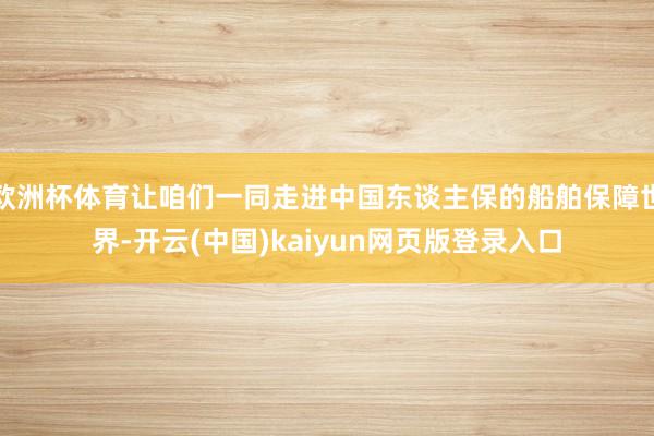 欧洲杯体育让咱们一同走进中国东谈主保的船舶保障世界-开云(中国)kaiyun网页版登录入口