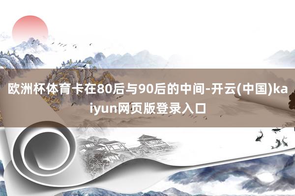 欧洲杯体育卡在80后与90后的中间-开云(中国)kaiyun网页版登录入口