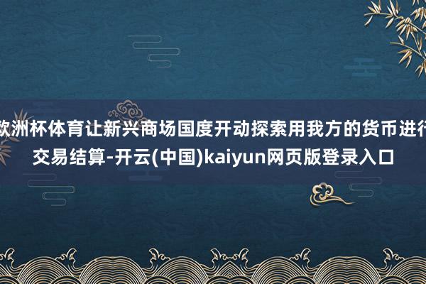 欧洲杯体育让新兴商场国度开动探索用我方的货币进行交易结算-开云(中国)kaiyun网页版登录入口