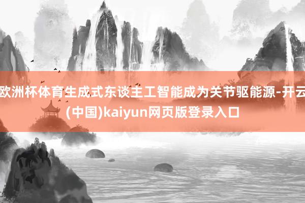 欧洲杯体育生成式东谈主工智能成为关节驱能源-开云(中国)kaiyun网页版登录入口