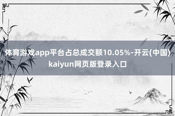 体育游戏app平台占总成交额10.05%-开云(中国)kaiyun网页版登录入口