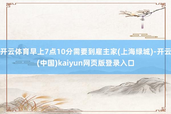 开云体育早上7点10分需要到雇主家(上海绿城)-开云(中国)kaiyun网页版登录入口