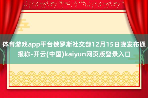 体育游戏app平台俄罗斯社交部12月15日晚发布通报称-开云(中国)kaiyun网页版登录入口