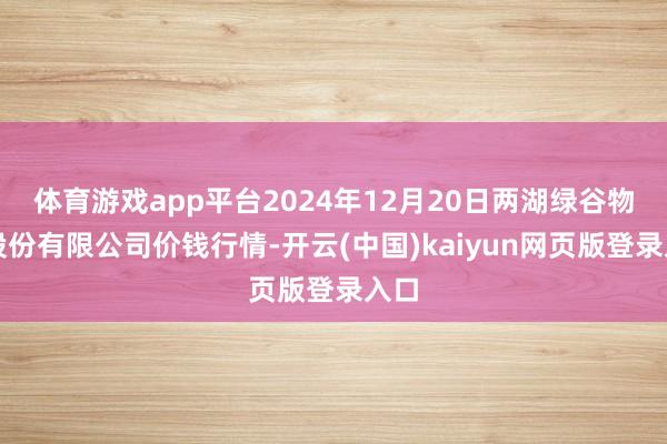体育游戏app平台2024年12月20日两湖绿谷物流股份有限公司价钱行情-开云(中国)kaiyun网页版登录入口