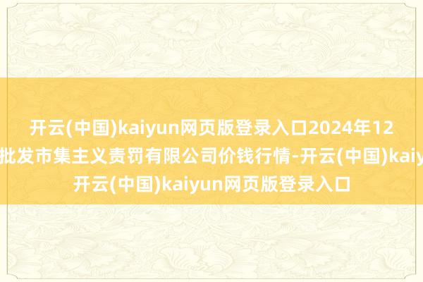 开云(中国)kaiyun网页版登录入口2024年12月20日上海市江桥批发市集主义责罚有限公司价钱行情-开云(中国)kaiyun网页版登录入口