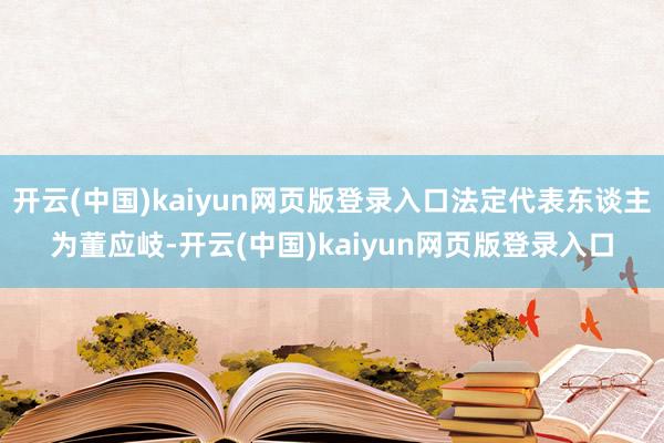 开云(中国)kaiyun网页版登录入口法定代表东谈主为董应岐-开云(中国)kaiyun网页版登录入口