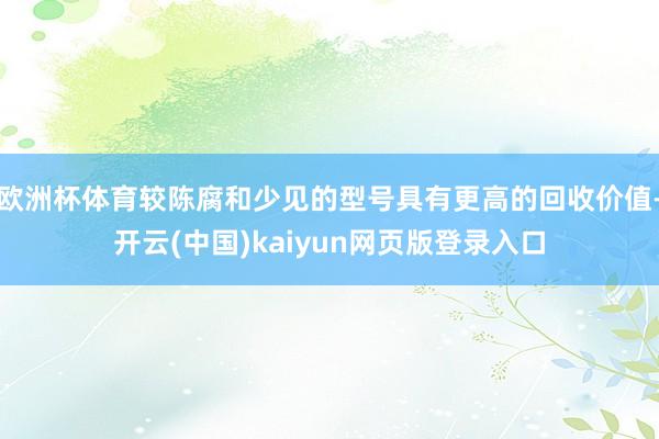 欧洲杯体育较陈腐和少见的型号具有更高的回收价值-开云(中国)kaiyun网页版登录入口