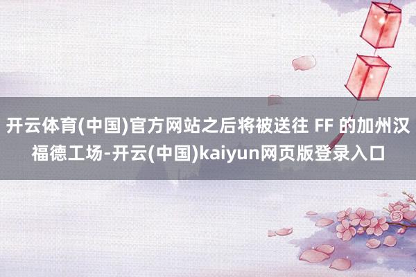 开云体育(中国)官方网站之后将被送往 FF 的加州汉福德工场-开云(中国)kaiyun网页版登录入口