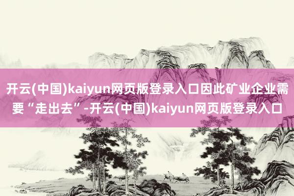 开云(中国)kaiyun网页版登录入口因此矿业企业需要“走出去”-开云(中国)kaiyun网页版登录入口