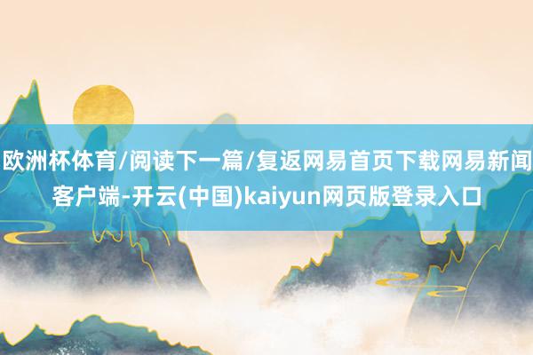 欧洲杯体育/阅读下一篇/复返网易首页下载网易新闻客户端-开云(中国)kaiyun网页版登录入口