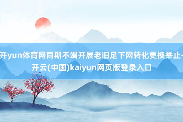 开yun体育网同期不竭开展老旧足下网转化更换举止-开云(中国)kaiyun网页版登录入口