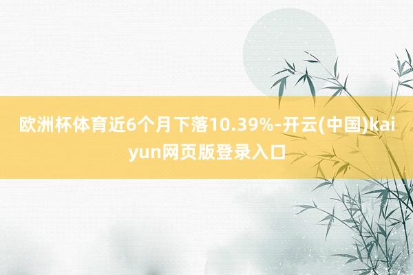 欧洲杯体育近6个月下落10.39%-开云(中国)kaiyun网页版登录入口