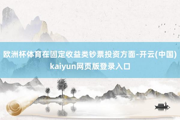 欧洲杯体育在固定收益类钞票投资方面-开云(中国)kaiyun网页版登录入口