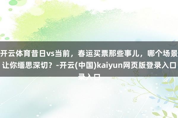 开云体育昔日vs当前，春运买票那些事儿，哪个场景让你缅思深切？-开云(中国)kaiyun网页版登录入口