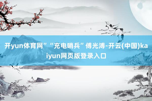 开yun体育网”“充电哨兵”傅光溥-开云(中国)kaiyun网页版登录入口