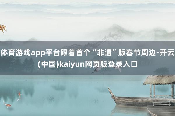 体育游戏app平台跟着首个“非遗”版春节周边-开云(中国)kaiyun网页版登录入口