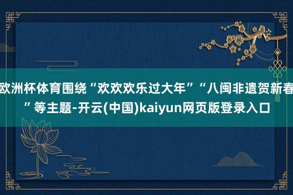 欧洲杯体育围绕“欢欢欢乐过大年”“八闽非遗贺新春”等主题-开云(中国)kaiyun网页版登录入口