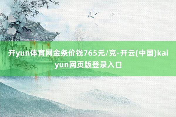 开yun体育网金条价钱765元/克-开云(中国)kaiyun网页版登录入口