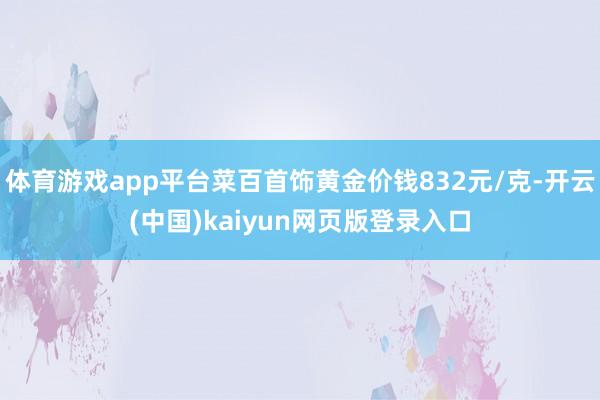 体育游戏app平台菜百首饰黄金价钱832元/克-开云(中国)kaiyun网页版登录入口