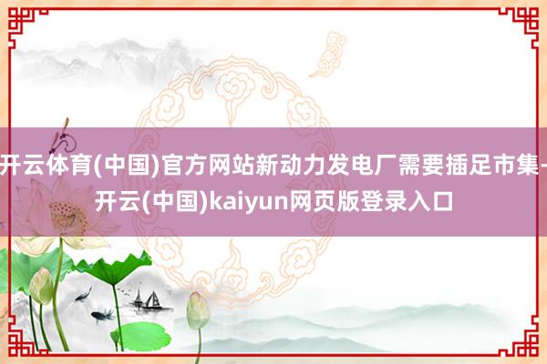 开云体育(中国)官方网站新动力发电厂需要插足市集-开云(中国)kaiyun网页版登录入口