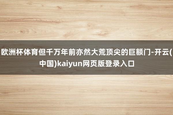 欧洲杯体育但千万年前亦然大荒顶尖的巨额门-开云(中国)kaiyun网页版登录入口