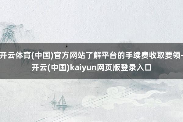 开云体育(中国)官方网站了解平台的手续费收取要领-开云(中国)kaiyun网页版登录入口