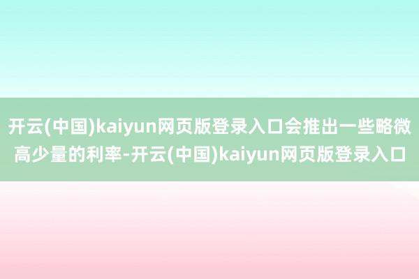 开云(中国)kaiyun网页版登录入口会推出一些略微高少量的利率-开云(中国)kaiyun网页版登录入口