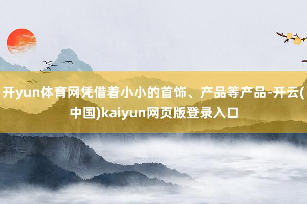 开yun体育网凭借着小小的首饰、产品等产品-开云(中国)kaiyun网页版登录入口