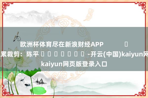 欧洲杯体育尽在新浪财经APP            						拖累裁剪：陈平 							-开云(中国)kaiyun网页版登录入口