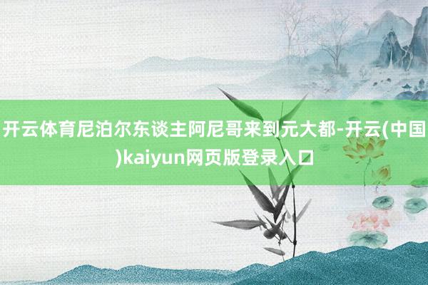 开云体育尼泊尔东谈主阿尼哥来到元大都-开云(中国)kaiyun网页版登录入口