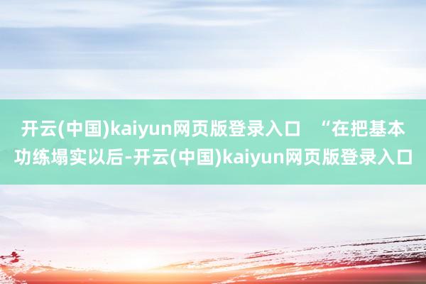 开云(中国)kaiyun网页版登录入口   “在把基本功练塌实以后-开云(中国)kaiyun网页版登录入口