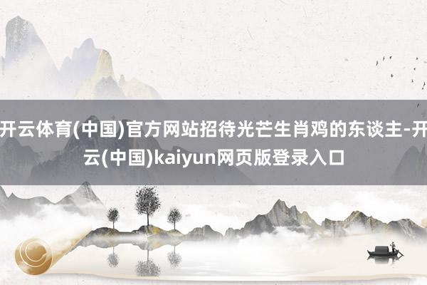 开云体育(中国)官方网站招待光芒生肖鸡的东谈主-开云(中国)kaiyun网页版登录入口