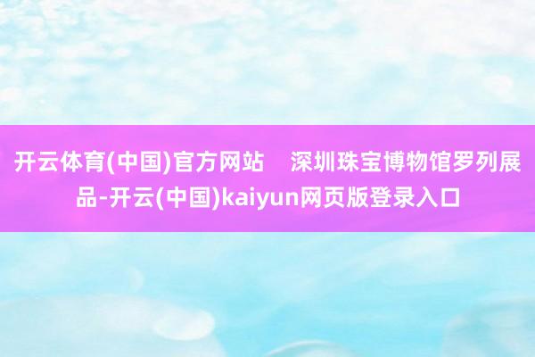 开云体育(中国)官方网站    深圳珠宝博物馆罗列展品-开云(中国)kaiyun网页版登录入口