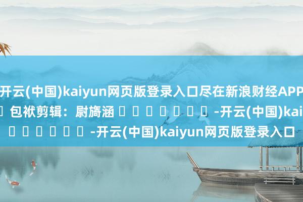 开云(中国)kaiyun网页版登录入口尽在新浪财经APP            						包袱剪辑：尉旖涵 							-开云(中国)kaiyun网页版登录入口