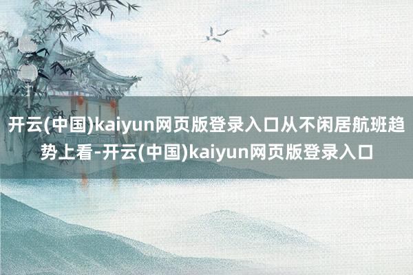 开云(中国)kaiyun网页版登录入口从不闲居航班趋势上看-开云(中国)kaiyun网页版登录入口