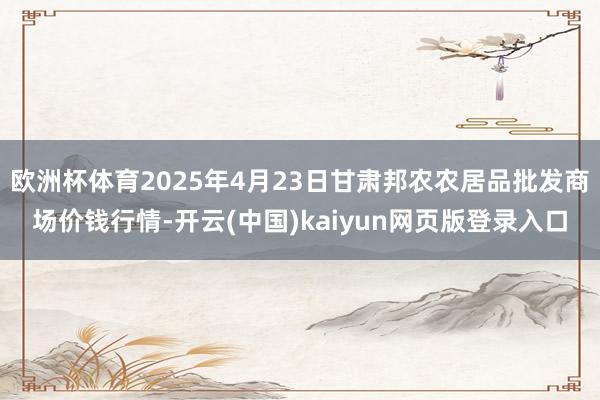 欧洲杯体育2025年4月23日甘肃邦农农居品批发商场价钱行情-开云(中国)kaiyun网页版登录入口
