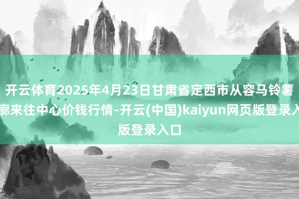 开云体育2025年4月23日甘肃省定西市从容马铃薯轮廓来往中心价钱行情-开云(中国)kaiyun网页版登录入口