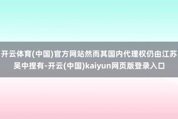 开云体育(中国)官方网站然而其国内代理权仍由江苏吴中捏有-开云(中国)kaiyun网页版登录入口