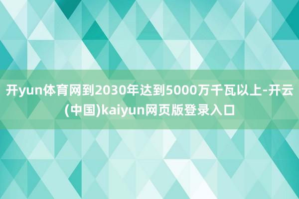 开yun体育网到2030年达到5000万千瓦以上-开云(中国)kaiyun网页版登录入口