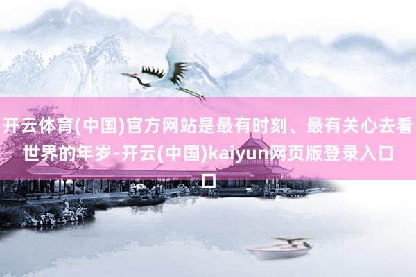 开云体育(中国)官方网站是最有时刻、最有关心去看世界的年岁-开云(中国)kaiyun网页版登录入口