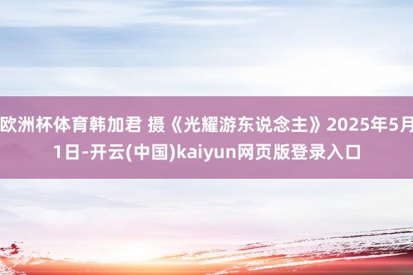 欧洲杯体育韩加君 摄《光耀游东说念主》2025年5月1日-开云(中国)kaiyun网页版登录入口