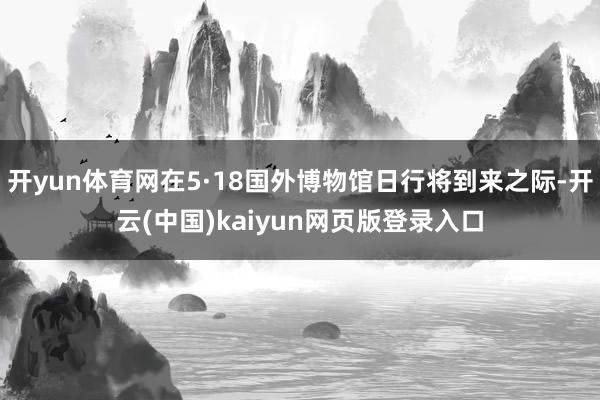 开yun体育网在5·18国外博物馆日行将到来之际-开云(中国)kaiyun网页版登录入口