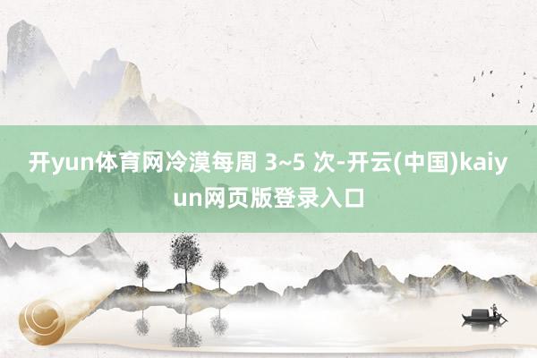 开yun体育网冷漠每周 3~5 次-开云(中国)kaiyun网页版登录入口