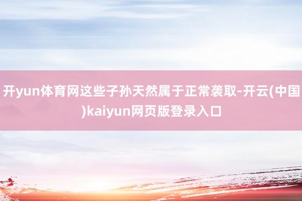 开yun体育网这些子孙天然属于正常袭取-开云(中国)kaiyun网页版登录入口