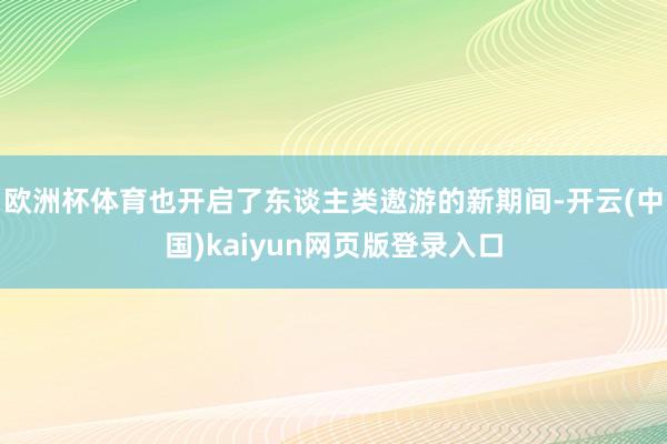 欧洲杯体育也开启了东谈主类遨游的新期间-开云(中国)kaiyun网页版登录入口